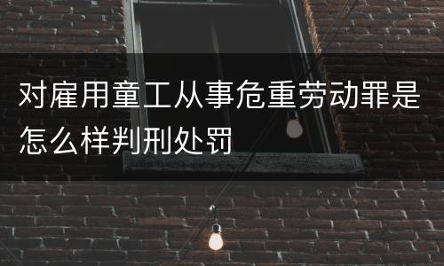 对雇用童工从事危重劳动罪是怎么样判刑处罚