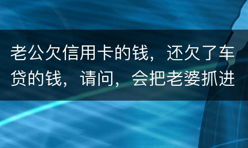 老公欠信用卡的钱，还欠了车贷的钱，请问，会把老婆抓进去吗？会有什么后果