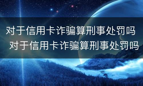 对于信用卡诈骗算刑事处罚吗 对于信用卡诈骗算刑事处罚吗