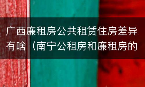 广西廉租房公共租赁住房差异有啥（南宁公租房和廉租房的区别）