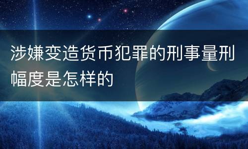 涉嫌变造货币犯罪的刑事量刑幅度是怎样的