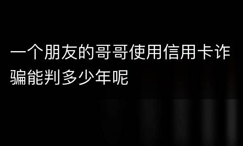 一个朋友的哥哥使用信用卡诈骗能判多少年呢