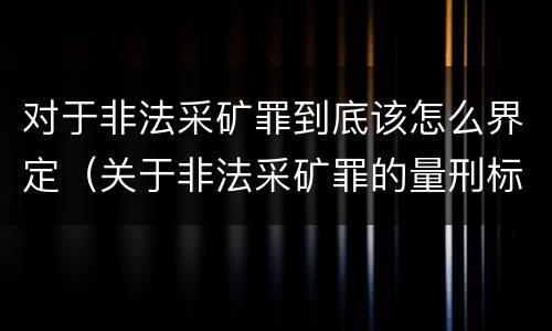 对于非法采矿罪到底该怎么界定（关于非法采矿罪的量刑标准）