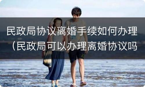 民政局协议离婚手续如何办理（民政局可以办理离婚协议吗?）