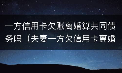 一方信用卡欠账离婚算共同债务吗（夫妻一方欠信用卡离婚后对另一方的影响）