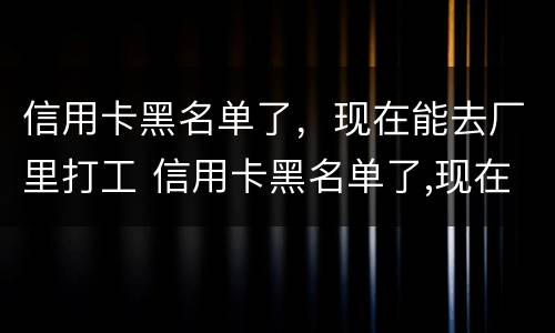 信用卡黑名单了，现在能去厂里打工 信用卡黑名单了,现在能去厂里打工嘛