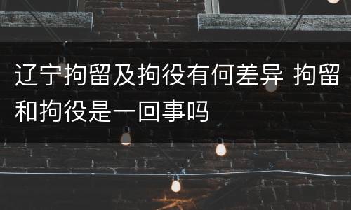 辽宁拘留及拘役有何差异 拘留和拘役是一回事吗