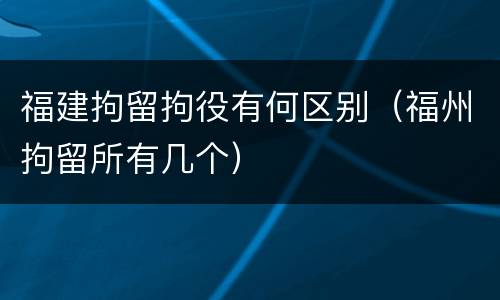 福建拘留拘役有何区别（福州拘留所有几个）