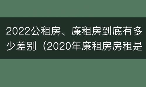 2022公租房、廉租房到底有多少差别（2020年廉租房房租是多少）