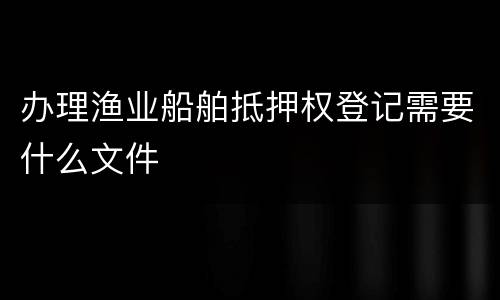 办理渔业船舶抵押权登记需要什么文件