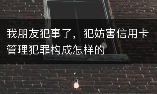 我朋友犯事了，犯妨害信用卡管理犯罪构成怎样的