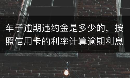 车子逾期违约金是多少的，按照信用卡的利率计算逾期利息吗