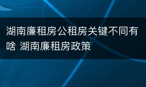 湖南廉租房公租房关键不同有啥 湖南廉租房政策