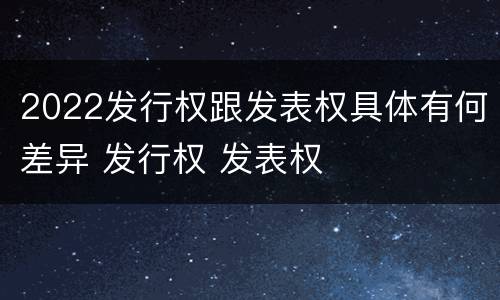 2022发行权跟发表权具体有何差异 发行权 发表权