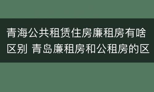 青海公共租赁住房廉租房有啥区别 青岛廉租房和公租房的区别