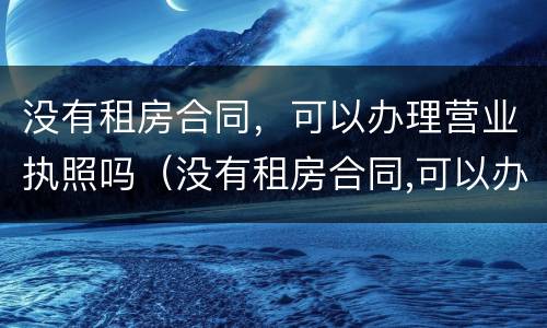 没有租房合同，可以办理营业执照吗（没有租房合同,可以办理营业执照吗怎么办）