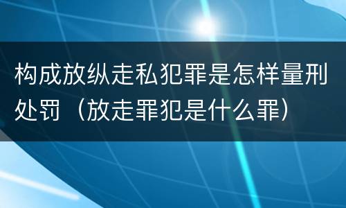 构成放纵走私犯罪是怎样量刑处罚（放走罪犯是什么罪）