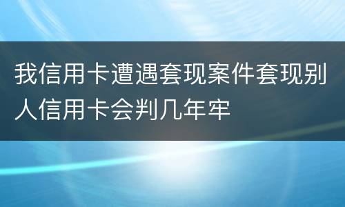 我信用卡遭遇套现案件套现别人信用卡会判几年牢