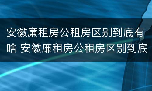 安徽廉租房公租房区别到底有啥 安徽廉租房公租房区别到底有啥不同