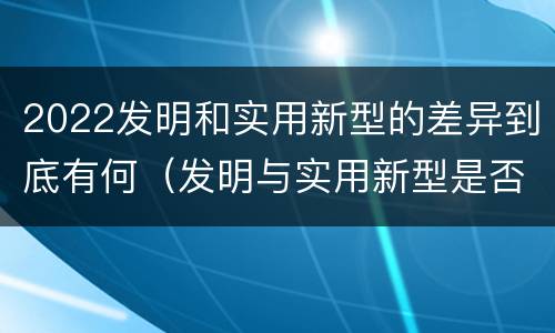 2022发明和实用新型的差异到底有何（发明与实用新型是否具有实用性）