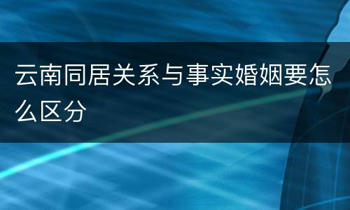 云南同居关系与事实婚姻要怎么区分