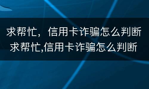 求帮忙，信用卡诈骗怎么判断 求帮忙,信用卡诈骗怎么判断是否诈骗