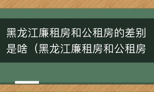 黑龙江廉租房和公租房的差别是啥（黑龙江廉租房和公租房的差别是啥呢）