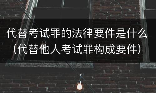 代替考试罪的法律要件是什么（代替他人考试罪构成要件）