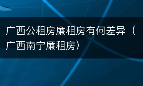 广西公租房廉租房有何差异（广西南宁廉租房）