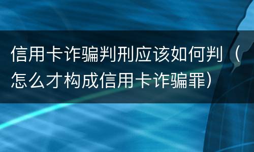 信用卡诈骗判刑应该如何判（怎么才构成信用卡诈骗罪）