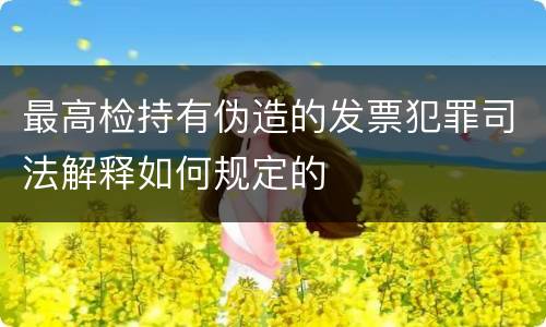 最高检持有伪造的发票犯罪司法解释如何规定的