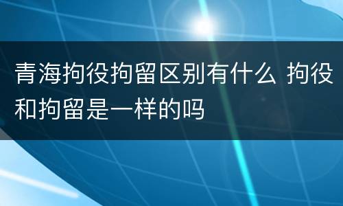 青海拘役拘留区别有什么 拘役和拘留是一样的吗