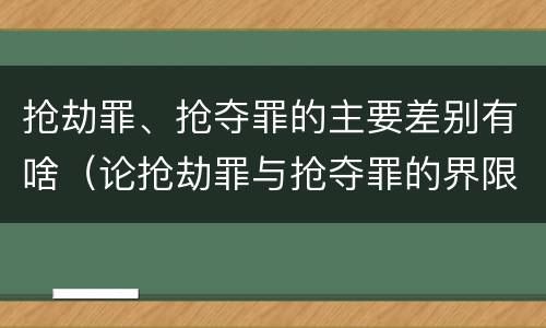 抢劫罪、抢夺罪的主要差别有啥（论抢劫罪与抢夺罪的界限）