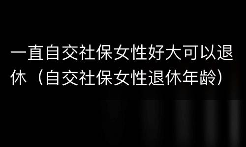 一直自交社保女性好大可以退休（自交社保女性退休年龄）