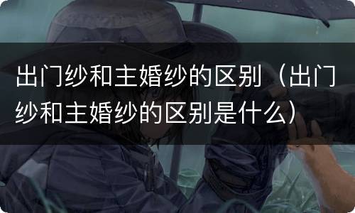 出门纱和主婚纱的区别（出门纱和主婚纱的区别是什么）