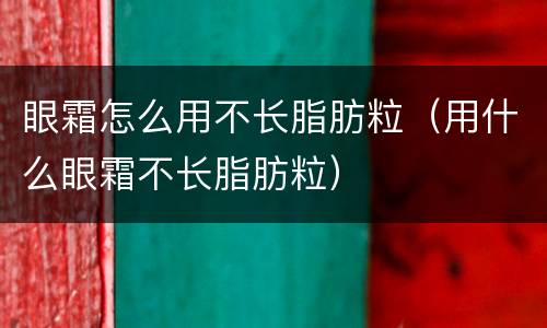 眼霜怎么用不长脂肪粒（用什么眼霜不长脂肪粒）