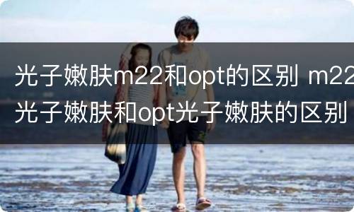 光子嫩肤m22和opt的区别 m22光子嫩肤和opt光子嫩肤的区别