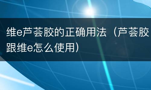 维e芦荟胶的正确用法（芦荟胶跟维e怎么使用）