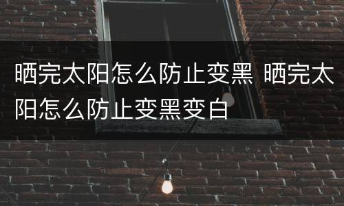 晒完太阳怎么防止变黑 晒完太阳怎么防止变黑变白