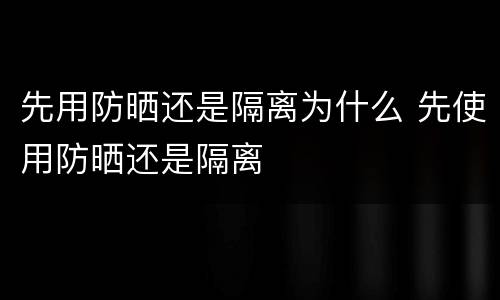 先用防晒还是隔离为什么 先使用防晒还是隔离