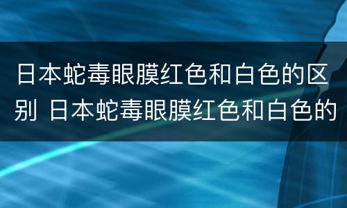 日本蛇毒眼膜红色和白色的区别 日本蛇毒眼膜红色和白色的区别在哪