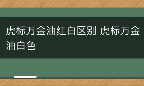 虎标万金油红白区别 虎标万金油白色