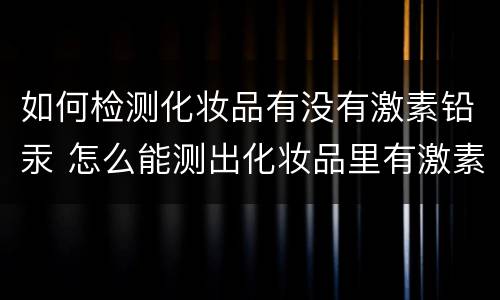 如何检测化妆品有没有激素铅汞 怎么能测出化妆品里有激素铅汞