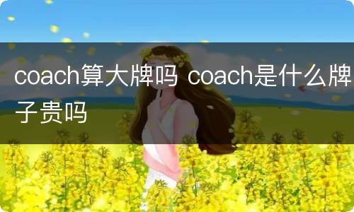 coach算大牌吗 coach是什么牌子贵吗