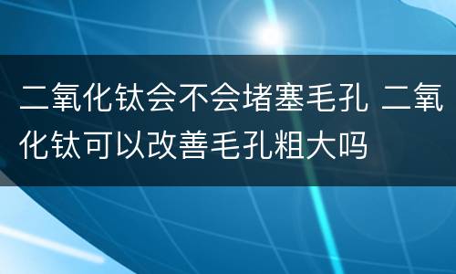 二氧化钛会不会堵塞毛孔 二氧化钛可以改善毛孔粗大吗