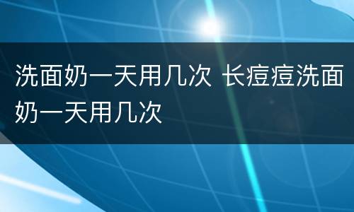 洗面奶一天用几次 长痘痘洗面奶一天用几次