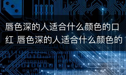 唇色深的人适合什么颜色的口红 唇色深的人适合什么颜色的口红日常