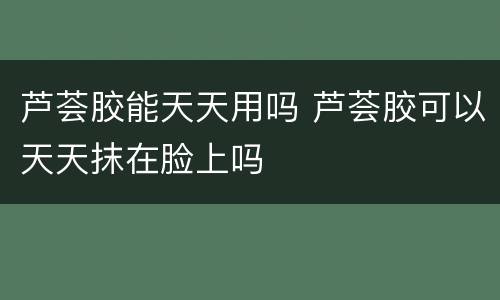 芦荟胶能天天用吗 芦荟胶可以天天抹在脸上吗