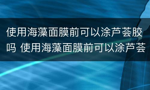 使用海藻面膜前可以涂芦荟胶吗 使用海藻面膜前可以涂芦荟胶吗女生