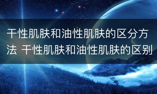 干性肌肤和油性肌肤的区分方法 干性肌肤和油性肌肤的区别